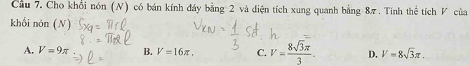 Cho khổi nón (N) có bán kính đáy bằng 2 và diện tích xung quanh bằng 8π. Tính thể tích V của
khối nón (N)
A. V=9π B. V=16π. C. V= 8sqrt(3)π /3 . D. V=8sqrt(3)π.