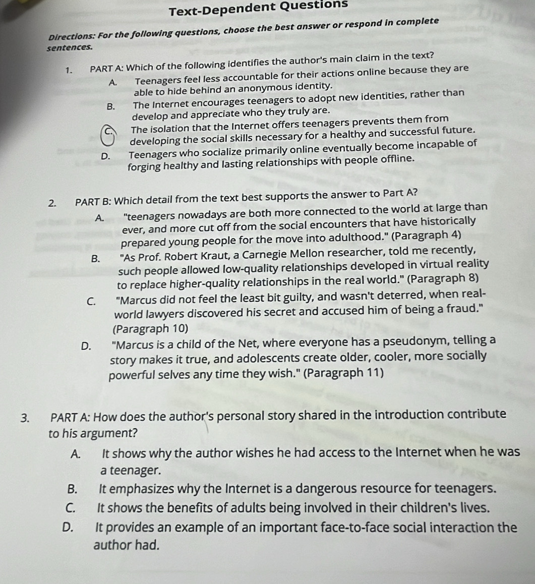 Text-Dependent Questions
Directions: For the following questions, choose the best answer or respond in complete
sentences.
1. PART A: Which of the following identifies the author's main claim in the text?
A. Teenagers feel less accountable for their actions online because they are
able to hide behind an anonymous identity.
B. The Internet encourages teenagers to adopt new identities, rather than
develop and appreciate who they truly are.
C The isolation that the Internet offers teenagers prevents them from
developing the social skills necessary for a healthy and successful future.
D. Teenagers who socialize primarily online eventually become incapable of
forging healthy and lasting relationships with people offline.
2. PART B: Which detail from the text best supports the answer to Part A?
A. "teenagers nowadays are both more connected to the world at large than
ever, and more cut off from the social encounters that have historically
prepared young people for the move into adulthood." (Paragraph 4)
B. "As Prof. Robert Kraut, a Carnegie Mellon researcher, told me recently,
such people allowed low-quality relationships developed in virtual reality
to replace higher-quality relationships in the real world." (Paragraph 8)
C. "Marcus did not feel the least bit guilty, and wasn't deterred, when real-
world lawyers discovered his secret and accused him of being a fraud."
(Paragraph 10)
D. "Marcus is a child of the Net, where everyone has a pseudonym, telling a
story makes it true, and adolescents create older, cooler, more socially
powerful selves any time they wish." (Paragraph 11)
3. PART A: How does the author's personal story shared in the introduction contribute
to his argument?
A. It shows why the author wishes he had access to the Internet when he was
a teenager.
B. It emphasizes why the Internet is a dangerous resource for teenagers.
C. It shows the benefits of adults being involved in their children's lives.
D. It provides an example of an important face-to-face social interaction the
author had.