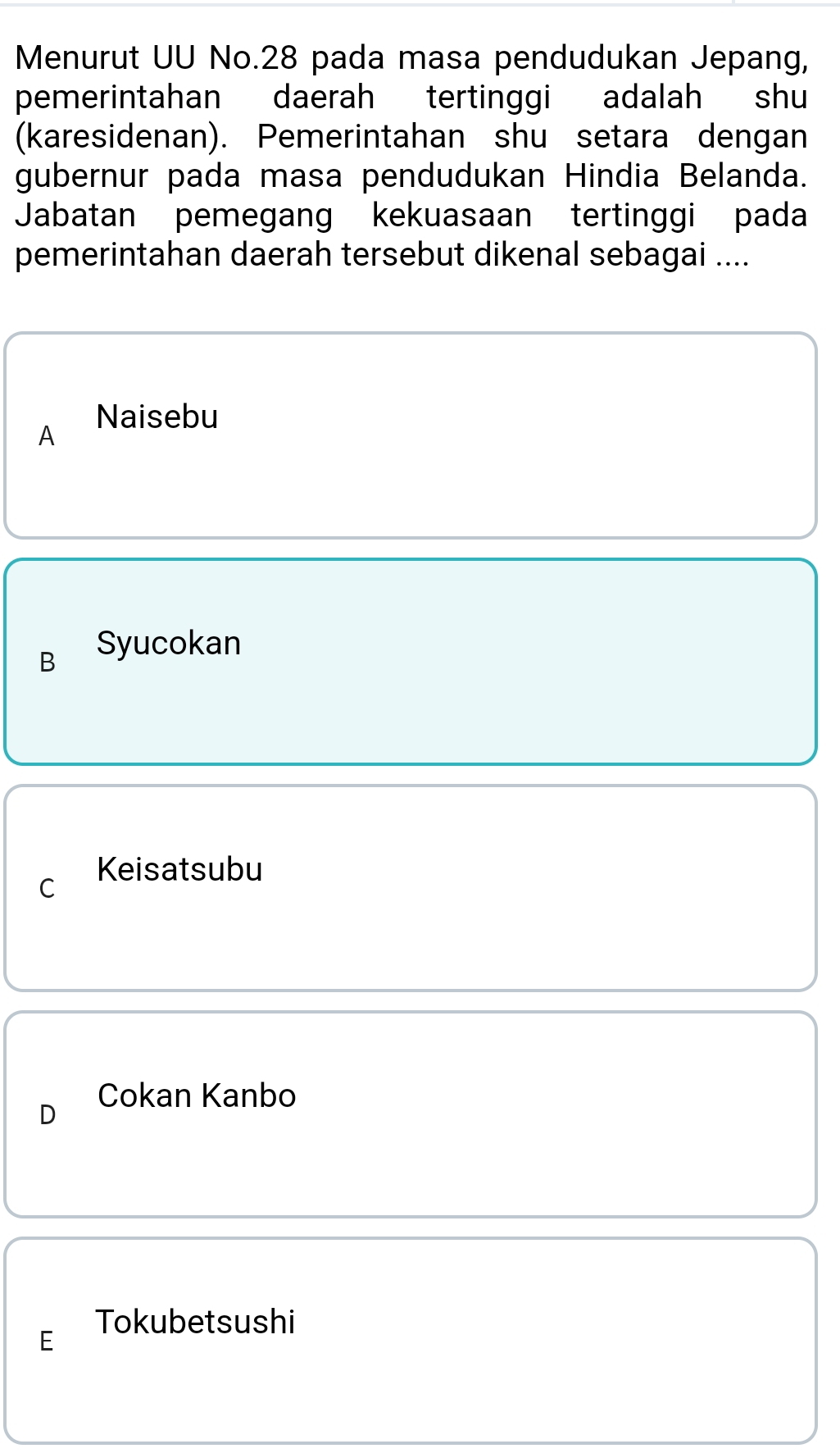 Menurut UU No. 28 pada masa pendudukan Jepang,
pemerintahan daerah tertinggi adalah shu
(karesidenan). Pemerintahan shu setara dengan
gubernur pada masa pendudukan Hindia Belanda.
Jabatan pemegang kekuasaan tertinggi pada
pemerintahan daerah tersebut dikenal sebagai ....
Naisebu
A
B Syucokan
Keisatsubu
C
Cokan Kanbo
D
Tokubetsushi
E