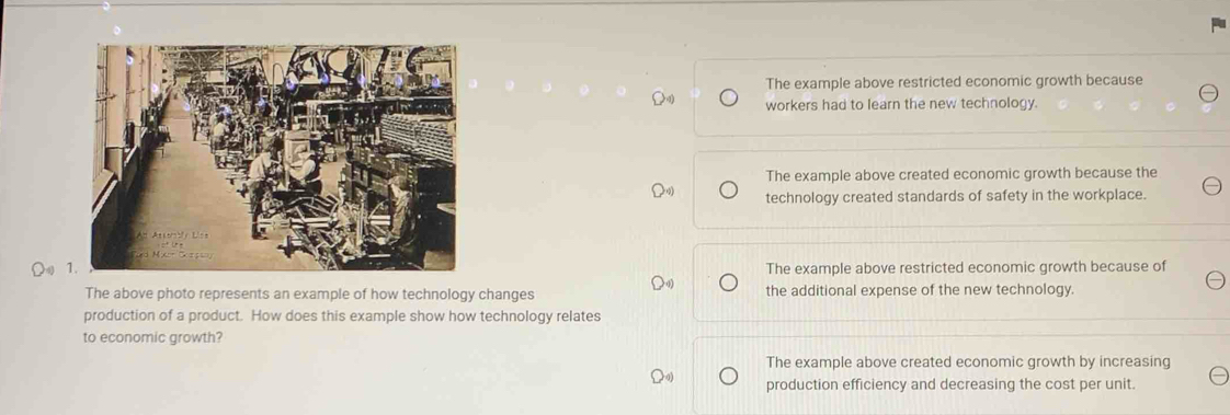 The example above restricted economic growth because
workers had to learn the new technology.
The example above created economic growth because the
technology created standards of safety in the workplace.
Ω The example above restricted economic growth because of
The above photo represents an example of how technology changes the additional expense of the new technology.
production of a product. How does this example show how technology relates
to economic growth?
The example above created economic growth by increasing
production efficiency and decreasing the cost per unit.