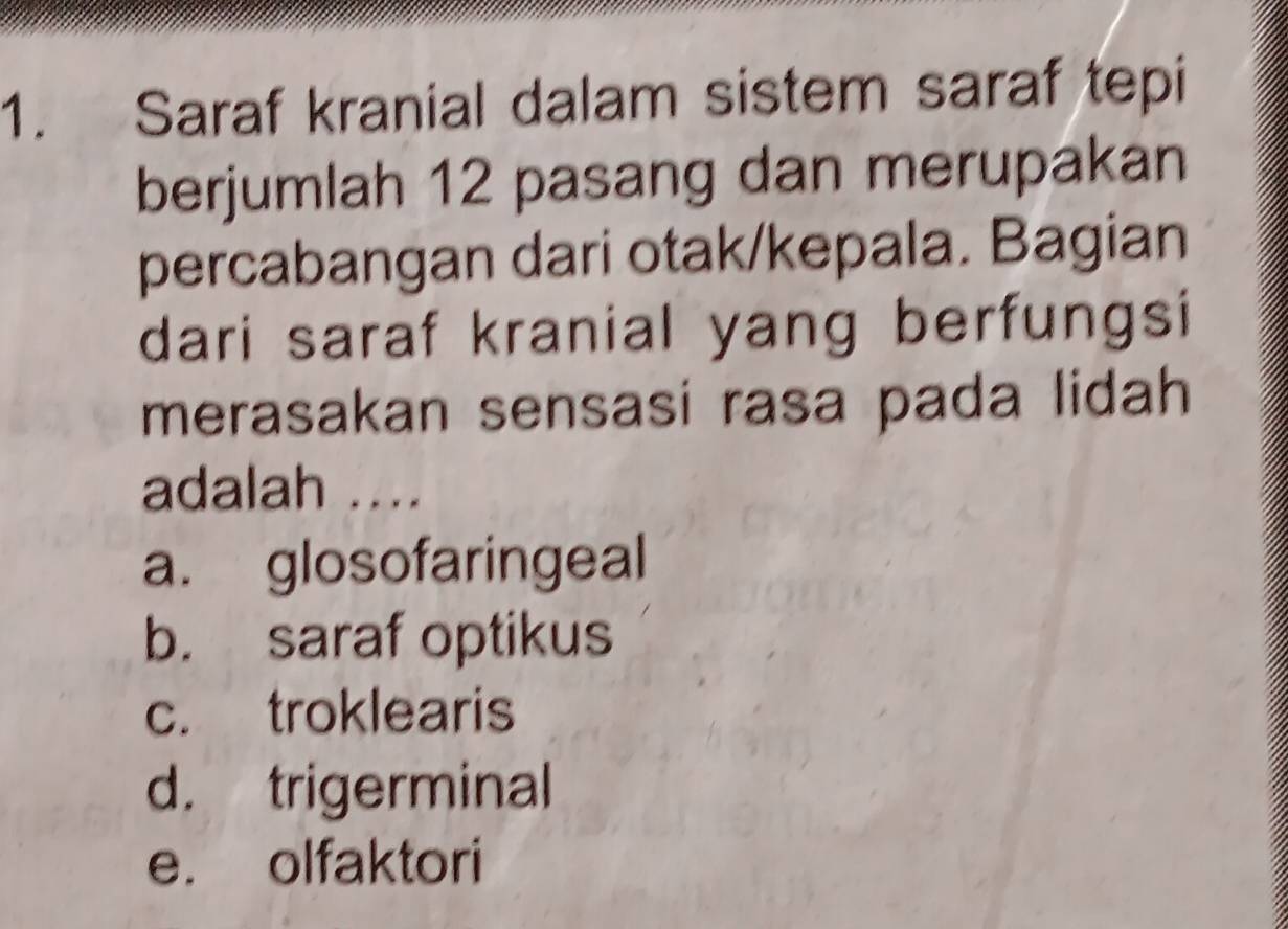 Saraf kranial dalam sistem saraf tepi
berjumlah 12 pasang dan merupakan
percabangan dari otak/kepala. Bagian
dari saraf kranial yang berfungsi
merasakan sensasi rasa pada lidah
adalah ....
a. glosofaringeal
b. saraf optikus
c. troklearis
d. trigerminal
e. olfaktori