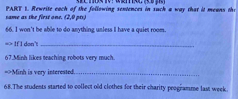 SECTON IV: WRITRC (5.0 β) 
PART 1. Rewrite each of the following sentences in such a way that it means the 
same as the first one. (2,0 pts) 
66. I won’t be able to do anything unless I have a quiet room. 
If I don't_ 
67.Minh likes teaching robots very much. 
27 Minh is very interested_ 
68.The students started to collect old clothes for their charity programme last week.