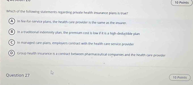 Which of the following statements regarding private health insurance plans is true?
A In fee-for-service plans, the health care provider is the same as the insurer.
B In a traditional indemnity plan, the premium cost is low if it is a high-deductible plan
C In managed care plans, employers contract with the health care service provider
D Group health insurance is a contract between pharmaceutical companies and the health care provider
Question 27 10 Points