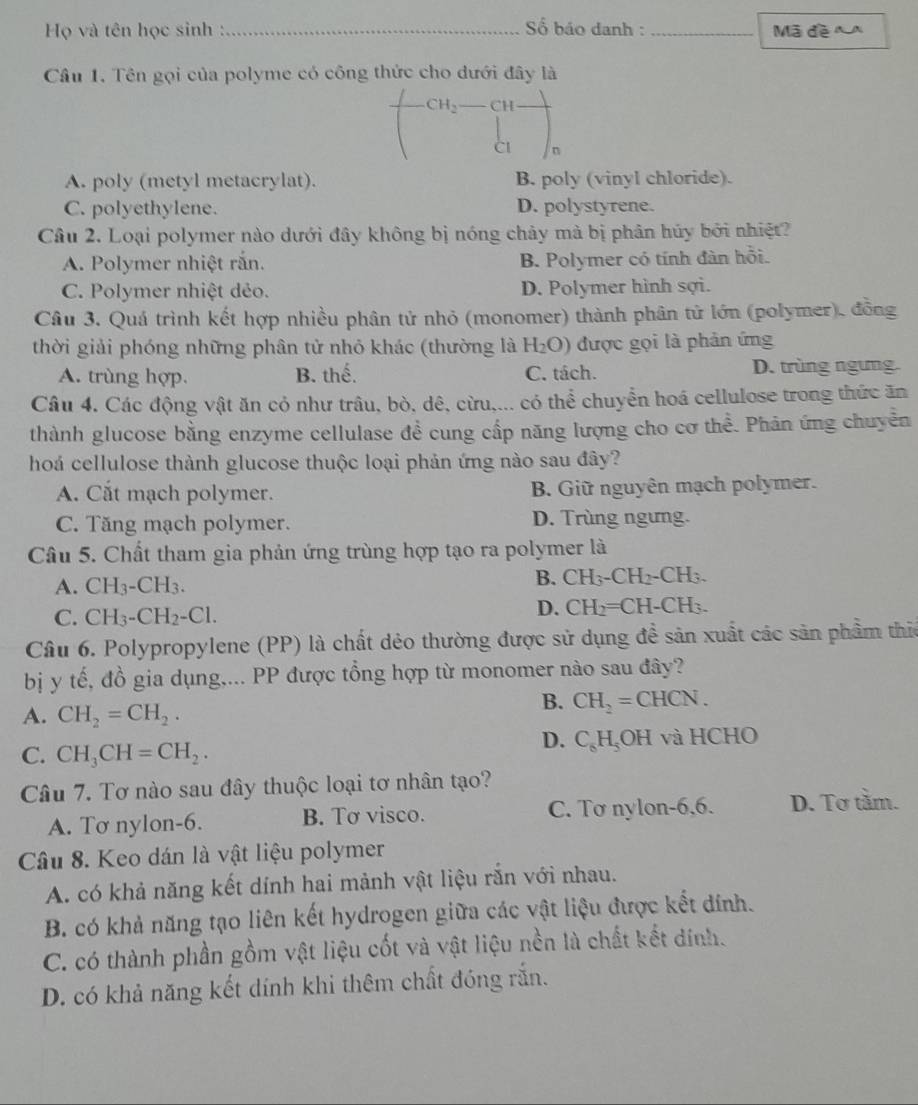 Họ và tên học sinh :_  Số báo danh :_ Mã đề  
Cầu 1. Tên gọi của polyme có công thức cho dưới đây là
CH_2 CH_
CI
A. poly (metyl metacrylat). B. poly (vinyl chloride).
C. polyethylene. D. polystyrene.
Câu 2. Loại polymer nào dưới đây không bị nóng chảy mà bị phân hủy bởi nhiệt?
A. Polymer nhiệt rắn. B. Polymer có tính đàn hồi.
C. Polymer nhiệt dẻo. D. Polymer hình sợi.
Câu 3. Quá trình kết hợp nhiều phân tử nhỏ (monomer) thành phân tử lớn (polymer), đồng
thời giải phóng những phân tử nhỏ khác (thường là H_2O) được gọi là phản ứng
A. trùng hợp. B. thế. C. tách. D. trùng ngưng
Câu 4. Các động vật ăn cỏ như trâu, bò, dê, cừu,... có thể chuyển hoá cellulose trong thức ăn
thành glucose bằng enzyme cellulase đề cung cấp năng lượng cho cơ thể. Phân ứng chuyền
hoá cellulose thành glucose thuộc loại phản ứng nào sau đây?
A. Cắt mạch polymer. B. Giữ nguyên mạch polymer.
C. Tăng mạch polymer. D. Trùng ngưng.
Câu 5. Chất tham gia phản ứng trùng hợp tạo ra polymer là
A. CH_3-CH_3.
B. CH_3-CH_2-CH_3.
C. CH_3-CH_2-Cl.
D. CH_2=CH-CH_3.
Câu 6. Polypropylene (PP) là chất dẻo thường được sử dụng đề sản xuất các sản phẩm thic
bị y tế, đồ gia dụng,... PP được tổng hợp từ monomer nào sau đây?
A. CH_2=CH_2.
B. CH_2=CHCN.
D. C_6H_5 OF
C. CH_3CH=CH_2. H và HCHO
Câu 7. Tơ nào sau đây thuộc loại tơ nhân tạo?
A. Tơ nylon-6. B. Tơ visco. C. Tơ nylon-6,6. D. Tơ tầm.
Câu 8. Keo dán là vật liệu polymer
A. có khả năng kết dính hai mảnh vật liệu rắn với nhau.
B. có khả năng tạo liên kết hydrogen giữa các vật liệu được kết đính.
C. có thành phần gồm vật liệu cốt và vật liệu nền là chất kết dính.
D. có khả năng kết dính khi thêm chất đóng rắn.