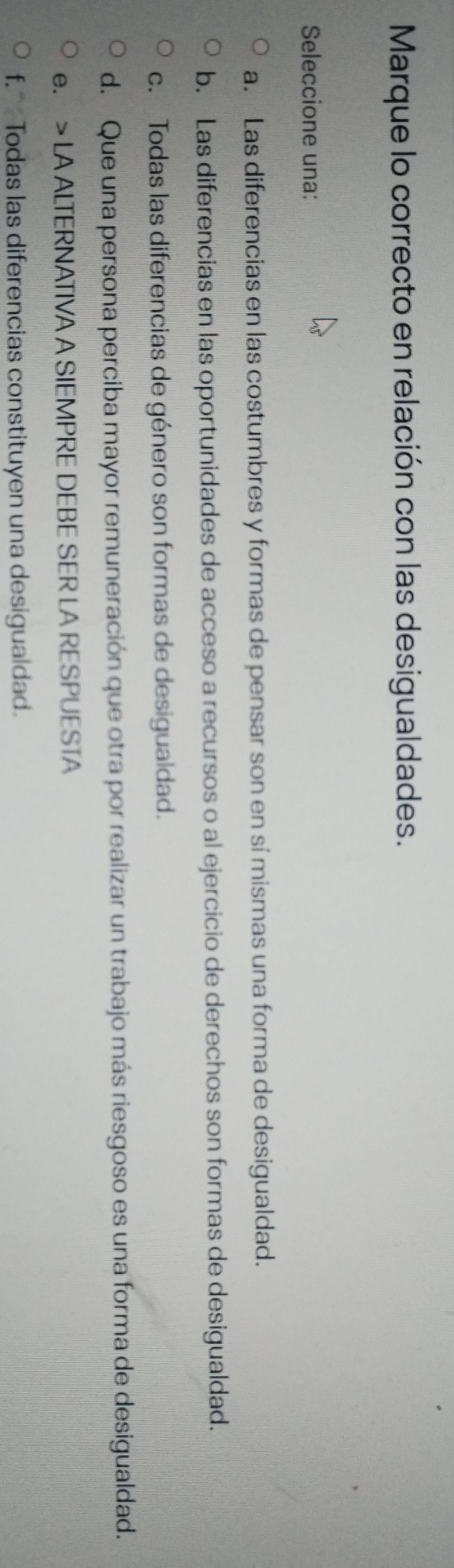 Marque lo correcto en relación con las desigualdades.
Seleccione una:
a. Las diferencias en las costumbres y formas de pensar son en sí mismas una forma de desigualdad.
b. Las diferencias en las oportunidades de acceso a recursos o al ejercicio de derechos son formas de desigualdad.
c. Todas las diferencias de género son formas de desigualdad.
d. Que una persona perciba mayor remuneración que otra por realizar un trabajo más riesgoso es una forma de desigualdad.
e. > LA ALTERNATIVA A SIEMPRE DEBE SER LA RESPUESTA
f. Todas las diferencias constituyen una desigualdad.