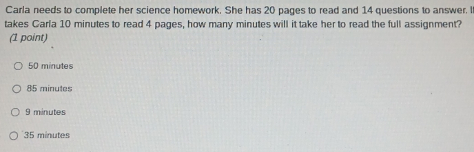 Carla needs to complete her science homework. She has 20 pages to read and 14 questions to answer. I
takes Carla 10 minutes to read 4 pages, how many minutes will it take her to read the full assignment?
(1 point)
50 minutes
85 minutes
9 minutes
35 minutes