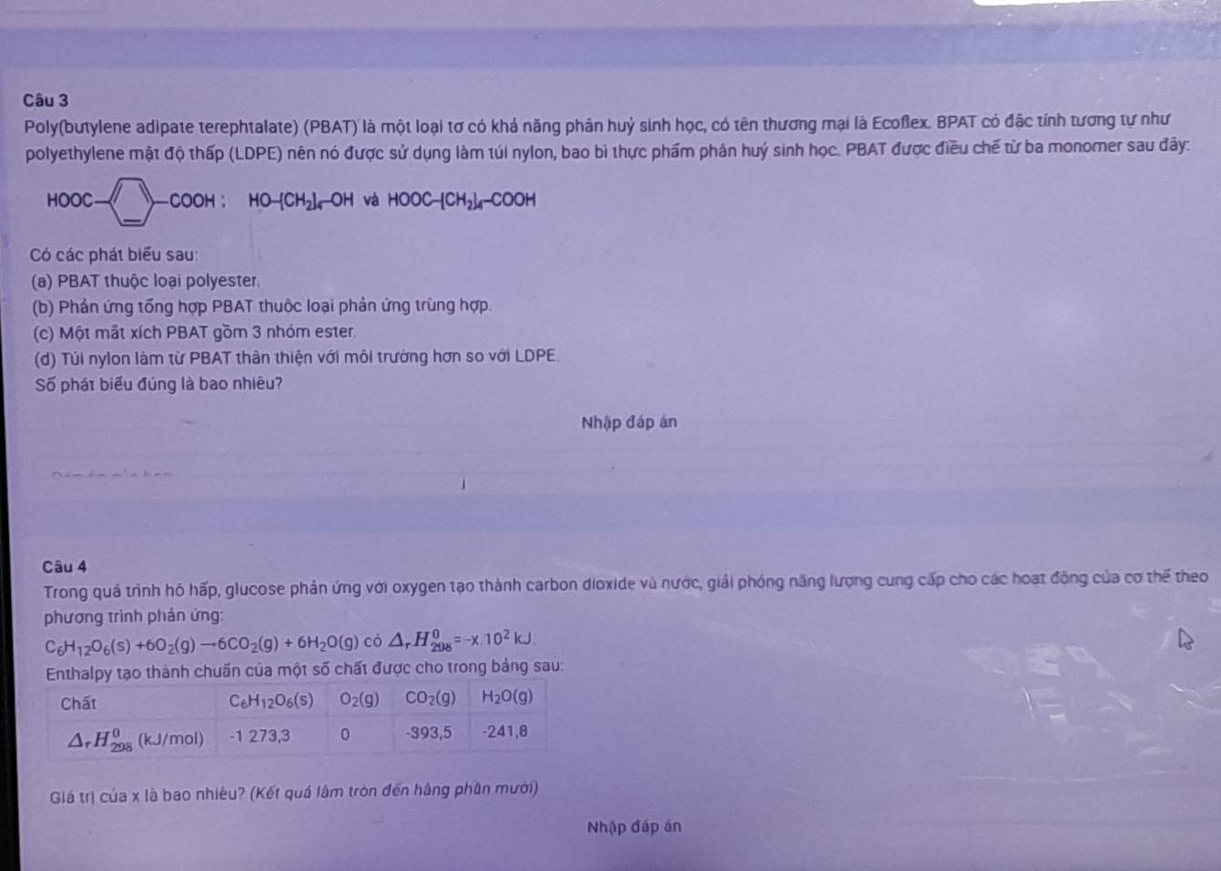 Poly(butylene adipate terephtalate) (PBAT) là một loại tơ có khả năng phân huỷ sinh học, có tên thương mại là Ecoflex. BPAT có đặc tính tương tự như
polyethylene mật độ thấp (LDPE) nên nó được sử dụng làm túi nylon, bao bì thực phẩm phân huý sinh học. PBAT được điều chế từ ba monomer sau đây:
HOOC-□ -COOH:HO-[CH_2]_4-OH và HOOC-[CH_2]_4-COOH
Có các phát biểu sau:
(a) PBAT thuộc loại polyester,
(b) Phản ứng tổng hợp PBAT thuộc loại phản ứng trùng hợp.
(c) Một mắt xích PBAT gồm 3 nhóm ester
(d) Túi nylon làm từ PBAT thân thiện với môi trường hơn so với LDPE.
Số phái biểu đúng là bao nhiều?
Nhập đáp án
Câu 4
Trong quá trình hô hấp, glucose phản ứng với oxygen tạo thành carbon dioxide và nước, giải phóng năng lượng cung cấp cho các hoạt động của cơ thế theo
phương trình phản ứng:
C_6H_12O_6(s)+6O_2(g)to 6CO_2(g)+6H_2O(g) có △ _rH_(298)^0=-x.10^2kJ.
o thành chuấn của một số chất được cho trong bảng sau:
Giá trị của x là bao nhiêu? (Kết quá lâm tròn đến hằng phần mười)
Nhập đáp án