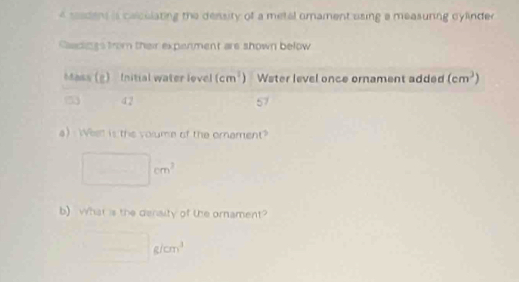 seadens is calcelating the density of a metal omament using a measuring cylinder 
Saadings from their expenment are shown below
a)  Whet is the volume of the omament?
cm^3
b)What is the denalty of the ornament?
g/cm^3