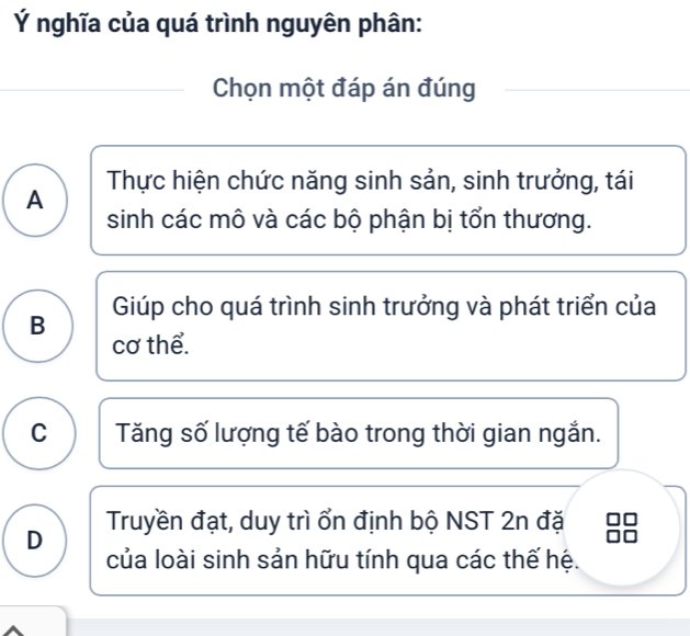 Ý nghĩa của quá trình nguyên phân:
Chọn một đáp án đúng
A Thực hiện chức năng sinh sản, sinh trưởng, tái
sinh các mô và các bộ phận bị tổn thương.
B Giúp cho quá trình sinh trưởng và phát triển của
cơ thể.
C Tăng số lượng tế bào trong thời gian ngắn.
D Truyền đạt, duy trì ổn định bộ NST 2n đặ
của loài sinh sản hữu tính qua các thế hệ.