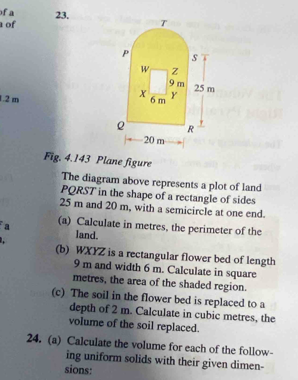 a 23. 
of
1.2 m
Fig. 4.143 Plane figure 
The diagram above represents a plot of land
PQRST in the shape of a rectangle of sides
25 m and 20 m, with a semicircle at one end. 
a (a) Calculate in metres, the perimeter of the 

land. 
(b) WXYZ is a rectangular flower bed of length
9 m and width 6 m. Calculate in square
metres, the area of the shaded region. 
(c) The soil in the flower bed is replaced to a 
depth of 2 m. Calculate in cubic metres, the 
volume of the soil replaced. 
24. (a) Calculate the volume for each of the follow- 
ing uniform solids with their given dimen- 
sions: