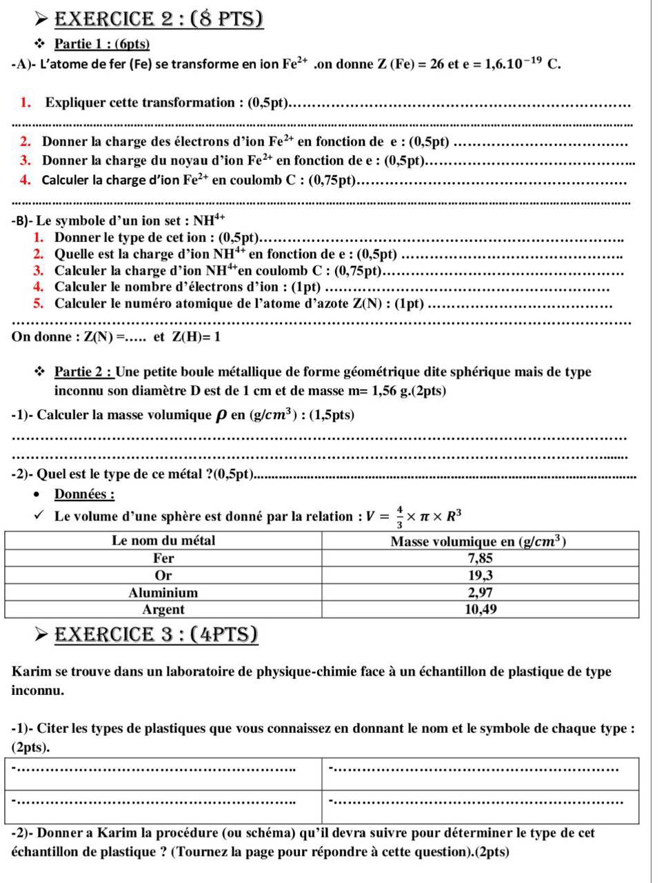 Partie 1 : (6pts)
-A)- L’atome de fer (Fe) se transforme en ion Fe^(2+).on donne Z(Fe)=26 et e=1,6.10^(-19)C.
1. Expliquer cette transformation : (0,5pt)_
_
2. Donner la charge des électrons d’ion Fe^(2+) en fonction de e : (0,5pt) _
3. Donner la charge du noyau d’ion Fe^(2+) en fonction de e : (0,5pt) _
4. Calculer la charge d’ion Fe^(2+) en coulomb C:(0,75pt) _
__
-B)- Le symbole d’un ion set : NH^(4+)
1. Donner le type de cet ion : (0,5pt) _
2. Quelle est la charge d’ion NH^(4+) en fonction de e : (0,5pt) _
3. Calculer la charge d’ion NH^(4+) en coulomb C : (0,75pt) _
4. Calculer le nombre d’électrons d’ion : (1pt) _
5. Calculer le numéro atomique de l’atome d’azote Z(N):(1 pt)_
_
_
_
On donne : Z(N)=... et Z(H)=1
Partie 2 : Une petite boule métallique de forme géométrique dite sphérique mais de type
inconnu son diamètre D est de 1 cm et de masse m=1,56g.(2pts)
-1)- Calculer la masse volumique ρ en _1 (g/cm^3):(1,5pts)
_
_
-2)- Quel est le type de ce métal ? (0,5pt _
Données :
Le volume d'une sphère est donné par la relation : V= 4/3 * π * R^3
EXERCICE 3 : (4PTS)
Karim se trouve dans un laboratoire de physique-chimie face à un échantillon de plastique de type
inconnu.
-1)- Citer les types de plastiques que vous connaissez en donnant le nom et le symbole de chaque type :
__
(2pts).
__
__
__
_
_
_
-2)- Donner a Karim la procédure (ou schéma) qu^,i il devra suivre pour déterminer le type de cet
échantillon de plastique ? (Tournez la page pour répondre à cette question).(2pts)