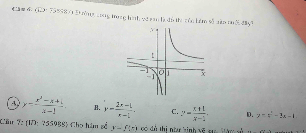 (ID: 755987) Đường cong trong hình vẽ sau là đồ thị của hàm số nào dưới đây?
A y= (x^2-x+1)/x-1 . B. y= (2x-1)/x-1 . y= (x+1)/x-1 . 
C.
D. y=x^3-3x-1. 
Câu 7: (ID: 755988) Cho hàm số y=f(x) có đồ thị như hình vẽ sau. Hàm số y=f(x)