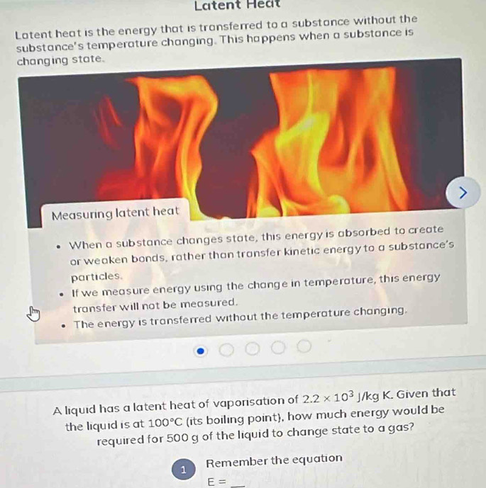 Latent Het 
Latent heat is the energy that is transferred to a substance without the 
substance's temperature changing. This happens when a substance is 
changing state. 
Measuring latent heat 
When a substance changes state, this energy is absorbed to create 
or weaken bonds, rather than transfer kinetic energy to a substance's 
particles. 
If we measure energy using the change in temperature, this energy 
transfer will not be measured. 
The energy is transferred without the temperature changing. 
A liquid has a latent heat of vaporisation of 2.2* 10^3J/kgK. Given that 
the liquid is at 100°C (its boiling point), how much energy would be 
required for 500 g of the liquid to change state to a gas? 
1 Remember the equation 
_ E=