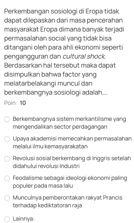 Perkembangan sosiologi di Eropa tidak
dapat dilepaskan dari masa pencerahan
masyarakat Eropa dimana banyak terjadi
permasalahan social yang tidak bisa
ditangani oleh para ahli ekonomi seperti
pengangguran dan cultural shock.
Berdasarkan hal tersebut maka dapat
disimpulkan bahwa factor yang
melatarbelakangi muncul dan
berkembangnya sosiologi adalah....
Poin: 10
Berkembangnya sistem merkantilisme yang
mengendalikan sector perdagangan
Upaya akademisi memecahkan permasalahan
melalui ilmu kemasyarakatan
Revolusi sosial berkembang di Inggris setelah
didahului revolusi Industri
Feodalisme sebagai ideologi ekonomi paling
populer pada masa lalu
Munculnya pemberontakan rakyat Prancis
terhadap kediktatoran raja
Lainnya: