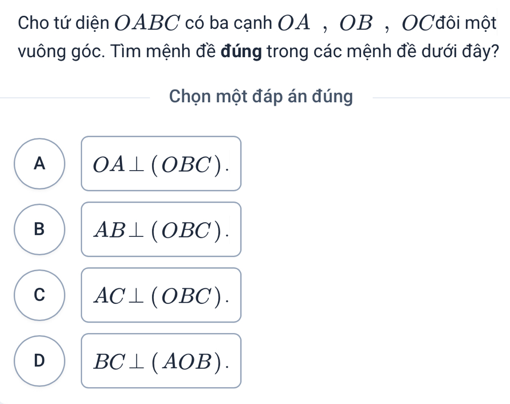 Cho tứ diện OABC có ba cạnh OA , OB , OCđôi một
vuông góc. Tìm mệnh đề đúng trong các mệnh đề dưới đây?
Chọn một đáp án đúng
A OA⊥ (OBC).
B AB⊥ (OBC).
C AC⊥ (OBC).
D BC⊥ (AOB).