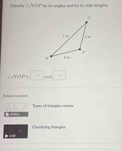 Classify △ NOP by its angles and by its side lengths.
△ NOP is and 
Related content 
Types of triangles review 
Article 
Classifying triangles 
^ 
6:00