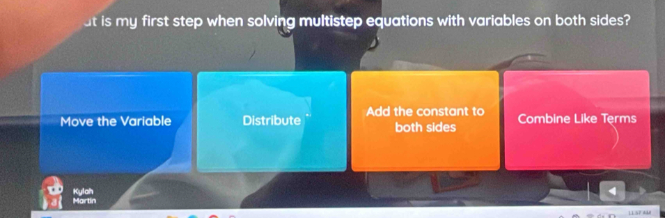 at is my first step when solving multistep equations with variables on both sides?
Move the Variable Distribute Add the constant to Combine Like Terms
both sides
Kylah
Martin
11.57 AM