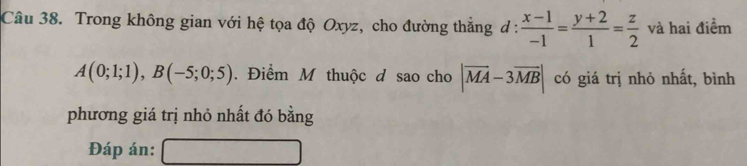 Trong không gian với hệ tọa độ Oxyz, cho đường thắng d :  (x-1)/-1 = (y+2)/1 = z/2  và hai điểm
A(0;1;1), B(-5;0;5). Điểm M thuộc đ sao cho |vector MA-3vector MB| có giá trị nhỏ nhất, bình 
phương giá trị nhỏ nhất đó bằng 
Đáp án: