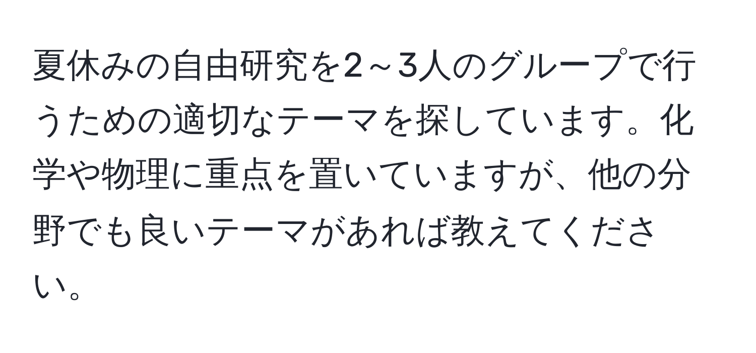 夏休みの自由研究を2～3人のグループで行うための適切なテーマを探しています。化学や物理に重点を置いていますが、他の分野でも良いテーマがあれば教えてください。