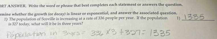 ORT ANSWER. Write the word or phrase that best completes each statement or answers the question. 
rmine whether the growth (or decay) is linear or exponential, and answer the associated question. 
1) The population of Scoville is increasing at a rate of 336 people per year. If the population 1)_ 
is 327 today, what will it be in three years?