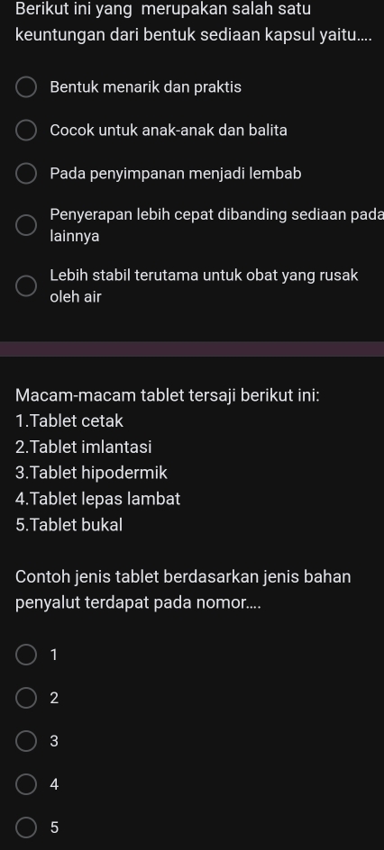 Berikut ini yang merupakan salah satu
keuntungan dari bentuk sediaan kapsul yaitu....
Bentuk menarik dan praktis
Cocok untuk anak-anak dan balita
Pada penyimpanan menjadi lembab
Penyerapan lebih cepat dibanding sediaan pada
lainnya
Lebih stabil terutama untuk obat yang rusak
oleh air
Macam-macam tablet tersaji berikut ini:
1.Tablet cetak
2.Tablet imlantasi
3.Tablet hipodermik
4.Tablet lepas lambat
5.Tablet bukal
Contoh jenis tablet berdasarkan jenis bahan
penyalut terdapat pada nomor....
1
2
3
4
5