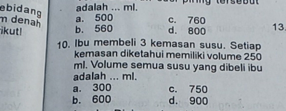 ebidang
adalah ... ml.
my
m denañ
a. 500 c. 760
ikut! b. 560 d. 800 13.
10. Ibu membeli 3 kemasan susu. Setiap
kemasan diketahui memiliki volume 250
ml. Volume semua susu yang dibeli ibu
adalah ... ml.
a. 300 c. 750
b. 600 d. 900