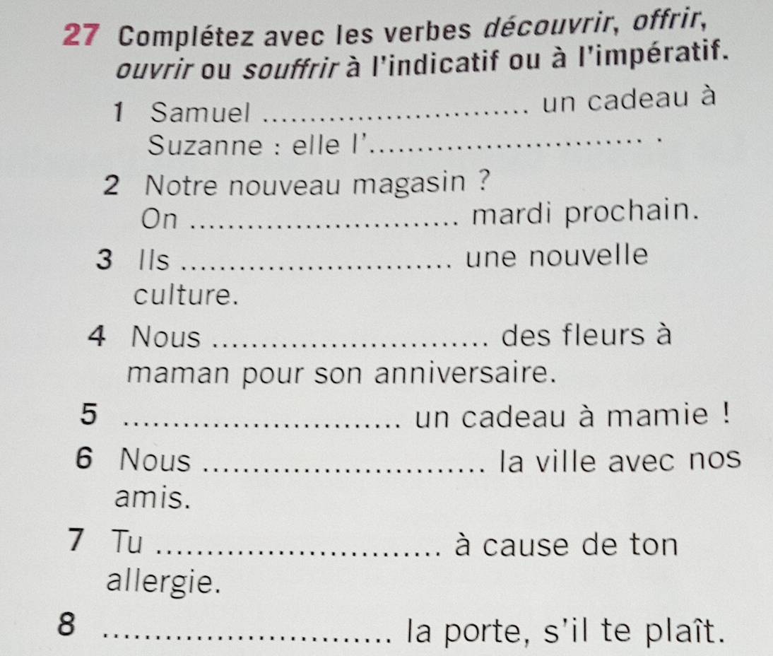 Complétez avec les verbes découvrir, offrir, 
ouvrir ou souffrir à l'indicatif ou à l'impératif. 
1 Samuel_ 
un cadeau à 
Suzanne : elle I'_ 
2 Notre nouveau magasin? 
On _mardi prochain. 
3 Ils _une nouvelle 
culture. 
4 Nous _des fleurs à 
maman pour son anniversaire. 
5 _un cadeau à mamie ! 
6 Nous _la ville avec nos 
amis. 
7 Tu _à cause de ton 
allergie. 
_8 
la porte, s'il te plaît.