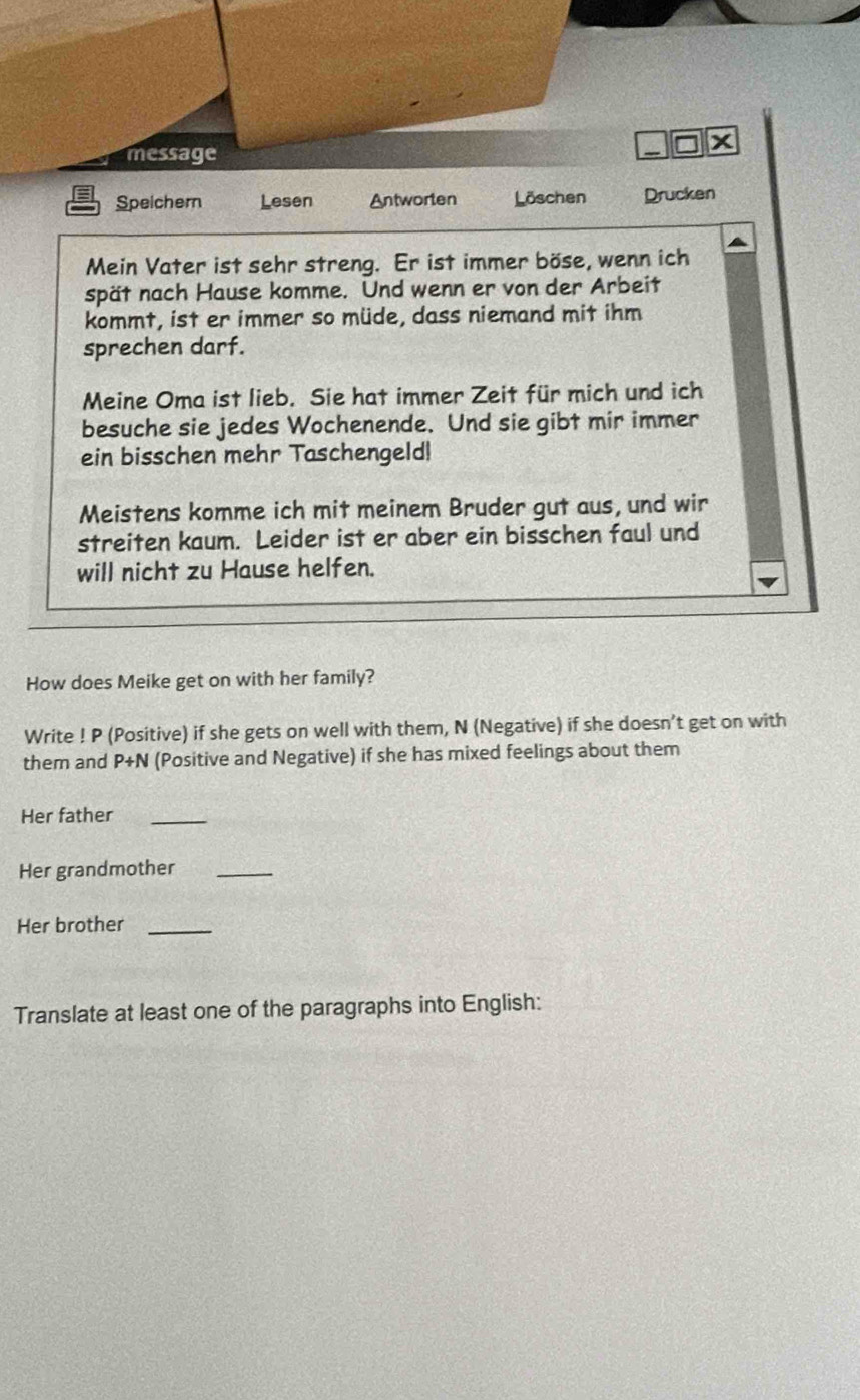 message 
Speichern Lesen Antworten Löschen Drucken 
Mein Vater ist sehr streng. Er ist immer böse, wenn ich 
spät nach Hause komme. Und wenn er von der Arbeit 
kommt, ist er immer so müde, dass niemand mit ihm 
sprechen darf. 
Meine Oma ist lieb. Sie hat immer Zeit für mich und ich 
besuche sie jedes Wochenende. Und sie gibt mir immer 
ein bisschen mehr Taschengeld! 
Meistens komme ich mit meinem Bruder gut aus, und wir 
streiten kaum. Leider ist er aber ein bisschen faul und 
will nicht zu Hause helfen. 
How does Meike get on with her family? 
Write ! P (Positive) if she gets on well with them, N (Negative) if she doesn’t get on with 
them and P+N (Positive and Negative) if she has mixed feelings about them 
Her father_ 
Her grandmother_ 
Her brother_ 
Translate at least one of the paragraphs into English: