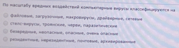 Πο масшτаδу вредных воздействий κомпыюотерные вирусы κласснфнцнруюотся на
Φанловые, загрузочные, накровирусы, драйверные, сетевые
стелс-вирусы, троянские, черви, паразитические
Geзвредные, неопасhые, опаchыiе, очень оласhые
резидентные, нерезидентные, почтовые, архивированные