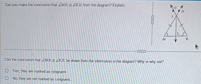 Can you make the conclusion that ∠ MJL≌ ∠ KJL from the diagram? Explain.
Can the conclusion that ∠ MJL≌ ∠ KJL be drawn from the information in the diagram? Why or why not?
Yes; they are marked as congruent.
No; they are not marked as congruent.