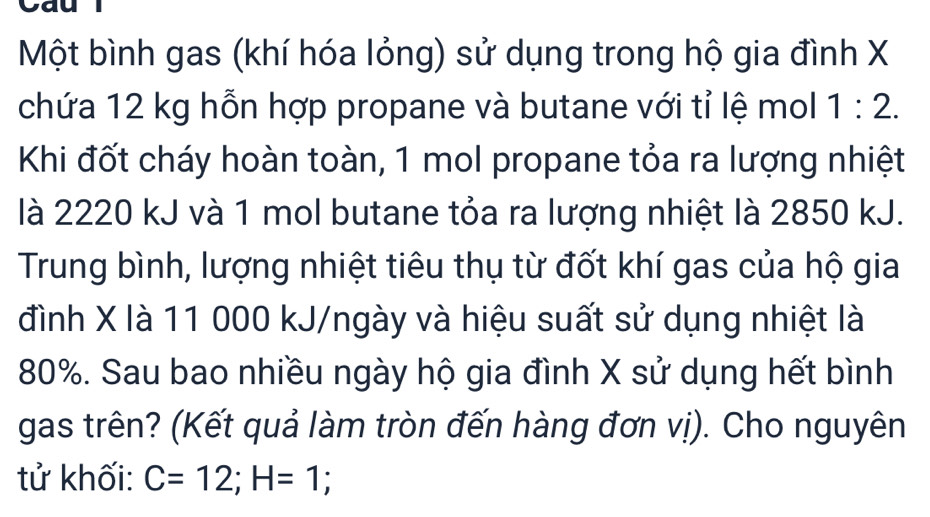 Một bình gas (khí hóa lỏng) sử dụng trong hộ gia đình X
chứa 12 kg hỗn hợp propane và butane với tỉ lệ mol 1:2. 
Khi đốt cháy hoàn toàn, 1 mol propane tỏa ra lượng nhiệt 
là 2220 kJ và 1 mol butane tỏa ra lượng nhiệt là 2850 kJ. 
Trung bình, lượng nhiệt tiêu thụ từ đốt khí gas của hộ gia 
đình X là 11 000 kJ/ngày và hiệu suất sử dụng nhiệt là
80%. Sau bao nhiều ngày hộ gia đình X sử dụng hết bình 
gas trên? (Kết quả làm tròn đến hàng đơn vị). Cho nguyên 
tử khối: C=12; H=1;