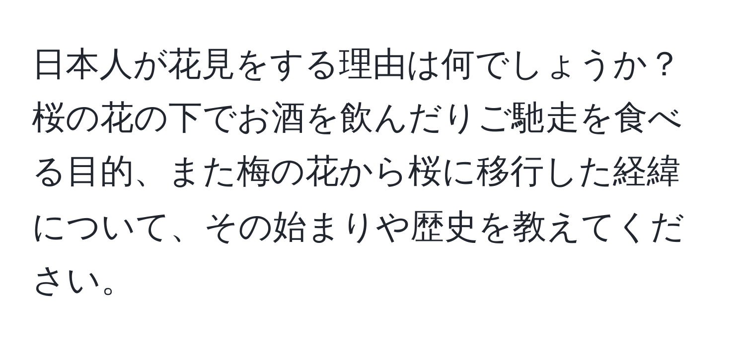 日本人が花見をする理由は何でしょうか？桜の花の下でお酒を飲んだりご馳走を食べる目的、また梅の花から桜に移行した経緯について、その始まりや歴史を教えてください。