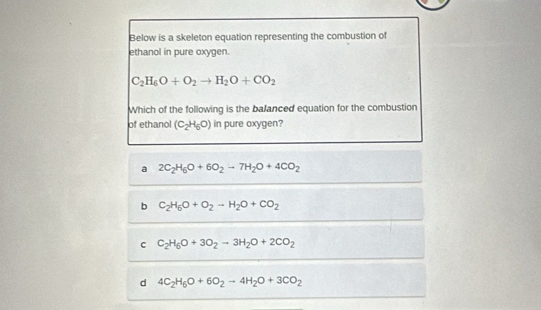 Below is a skeleton equation representing the combustion of
ethanol in pure oxygen.
C_2H_6O+O_2to H_2O+CO_2
Which of the following is the balanced equation for the combustion
of ethanol (C_2H_6O) in pure oxygen?
a 2C_2H_6O+6O_2to 7H_2O+4CO_2
b C_2H_6O+O_2to H_2O+CO_2
C C_2H_6O+3O_2to 3H_2O+2CO_2
d 4C_2H_6O+6O_2to 4H_2O+3CO_2