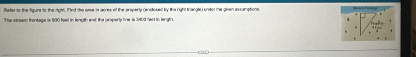 Refer to the figure to the right. Find the area in acres of the property (enclosed by the right triangle) under the given assumptions. 
The stream frontage is 900 feet in length and the property line is 3400 feet in length.