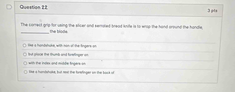 The correct grip for using the slicer and serrated bread knife is to wrap the hand around the handle,
_the blade.
like a handshake, with non of the fingers on
but place the thumb and forefinger on
with the index and middle fingers on
like a handshake, but rest the forefinger on the back of