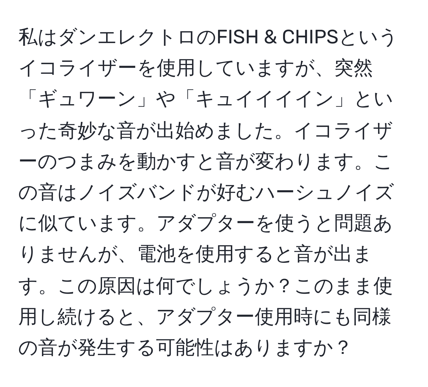 私はダンエレクトロのFISH & CHIPSというイコライザーを使用していますが、突然「ギュワーン」や「キュイイイイン」といった奇妙な音が出始めました。イコライザーのつまみを動かすと音が変わります。この音はノイズバンドが好むハーシュノイズに似ています。アダプターを使うと問題ありませんが、電池を使用すると音が出ます。この原因は何でしょうか？このまま使用し続けると、アダプター使用時にも同様の音が発生する可能性はありますか？