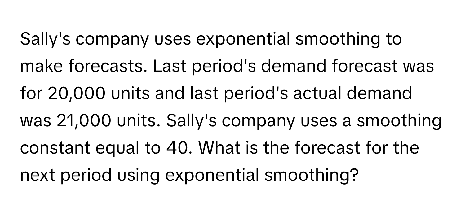 Sally's company uses exponential smoothing to make forecasts. Last period's demand forecast was for 20,000 units and last period's actual demand was 21,000 units. Sally's company uses a smoothing constant equal to 40. What is the forecast for the next period using exponential smoothing?