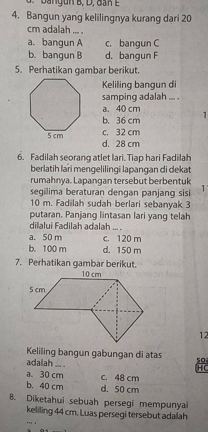 g n B, D, dan E
4. Bangun yang kelilingnya kurang dari 20
cm adalah ... .
a. bangun A c. bangun C
b. bangun B d. bangun F
5. Perhatikan gambar berikut.
Keliling bangun di
samping adalah ... .
a. 40 cm
1
b. 36 cm
c. 32 cm
d. 28 cm
6. Fadilah seorang atlet lari. Tiap hari Fadilah
berlatih lari mengelilingi lapangan di dekat
rumahnya. Lapangan tersebut berbentuk
segilima beraturan dengan panjang sisi 1
10 m. Fadilah sudah berlari sebanyak 3
putaran. Panjang lintasan lari yang telah
dilalui Fadilah adalah ... .
a. 50 m c. 120 m
b. 100 m d. 150 m
7. Perhatikan gambar berikut.
12
Keliling bangun gabungan di atas
adalah ... .
o
HC
a. 30 cm c. 48 cm
b. 40 cm d. 50 cm
8. Diketahui sebuah persegi mempunyai
keliling 44 cm. Luas persegi tersebut adalah