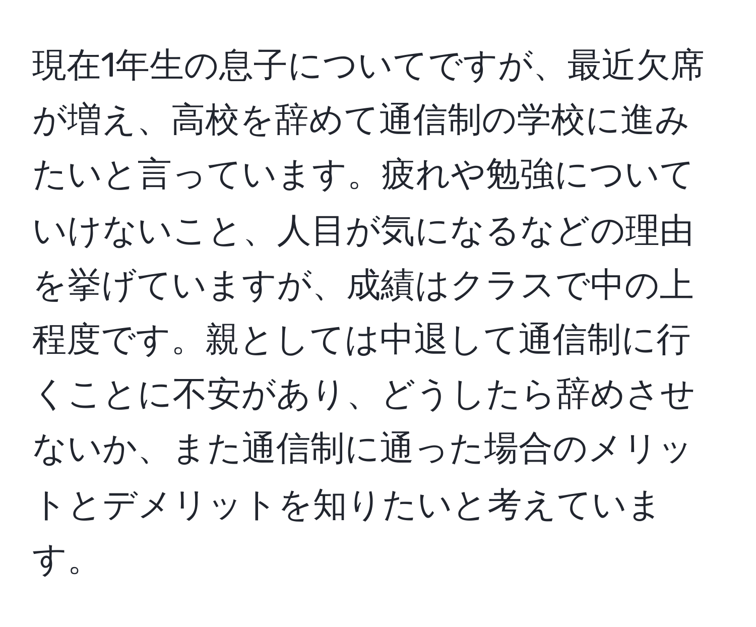 現在1年生の息子についてですが、最近欠席が増え、高校を辞めて通信制の学校に進みたいと言っています。疲れや勉強についていけないこと、人目が気になるなどの理由を挙げていますが、成績はクラスで中の上程度です。親としては中退して通信制に行くことに不安があり、どうしたら辞めさせないか、また通信制に通った場合のメリットとデメリットを知りたいと考えています。