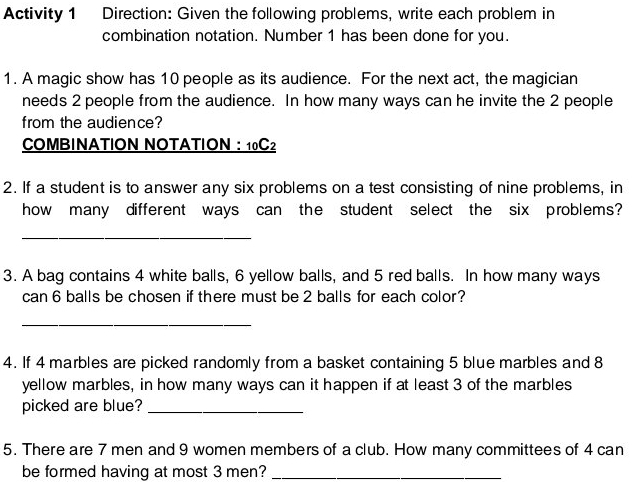 Activity 1 Direction: Given the following problems, write each problem in 
combination notation. Number 1 has been done for you. 
1. A magic show has 10 people as its audience. For the next act, the magician 
needs 2 people from the audience. In how many ways can he invite the 2 people 
from the audience? 
COMBINATION NOTATION ： 10C2
2. If a student is to answer any six problems on a test consisting of nine problems, in 
how many different ways can the student select the six problems? 
_ 
3. A bag contains 4 white balls, 6 yellow balls, and 5 red balls. In how many ways 
can 6 balls be chosen if there must be 2 balls for each color? 
_ 
4. If 4 marbles are picked randomly from a basket containing 5 blue marbles and 8
yellow marbles, in how many ways can it happen if at least 3 of the marbles 
picked are blue?_ 
5. There are 7 men and 9 women members of a club. How many committees of 4 can 
be formed having at most 3 men?_