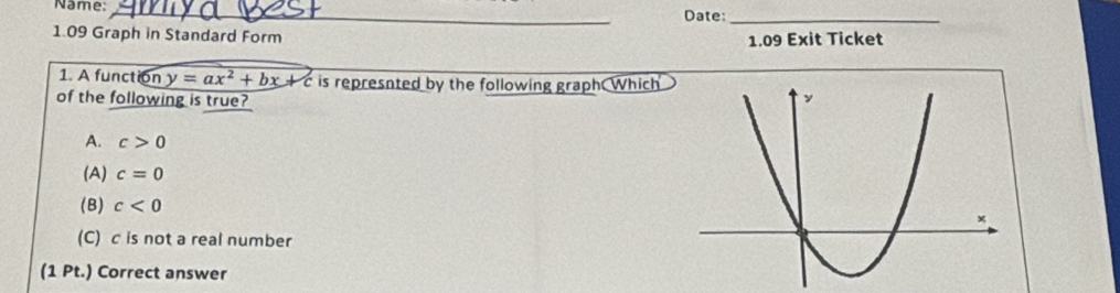 Name:_ Date
_
1.09 Graph in Standard Form
1.09 Exit Ticket
1. A function y=ax^2+bx+c is represnted by the following graph Which
of the following is true?
A. c>0
(A) c=0
(B) c<0</tex>
(C) c is not a real number
(1 Pt.) Correct answer