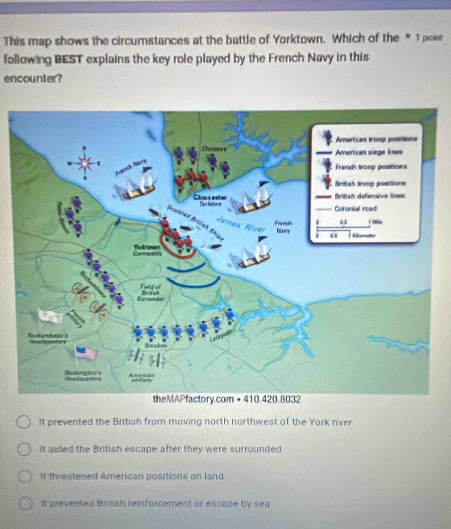 This map shows the circumstances at the battle of Yorktown. Which of the * 1 poins
following BEST explains the key role played by the French Navy in this
encounter?
It prevented the British from moving north northwest of the York river
It aided the British escape after they were surrounded
if threatened American positions on land
it prevented British reinforcement or escape by sea