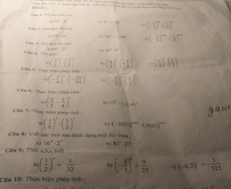 lg ngày tren, ngày nao là ngày tại Moskva âm nhất? Lạnh nhất? Tại sao?
Cân 20. Tim x thuộc tập hợp (), biết răng x là số âm tớn nhật được viết bằng 3 sưa số 1.
PHN :
Câu 1=Rot gọn rồi tính 
a) 24^2:4^2
b) 6^4:(-2)^6 c) (- 1/2 )^20:( 1/2 )^20
Cầu 2: Rút gọn rồi tính :
a) 54^2:9^2 b) 36^6:(-18)^5 c) (- 1/7 )^2012:( 1/7 )^2012
Câu 3: Rút gọn rồi tính :
a) 64^2:2^3 36^6:6^2
b)
Câu 4: Thu gọn :
a) ( 3/2 )^3· ( 3/2 )^2 b) ( 4/5 )^2· (- 4/5 )^3 c) ( 1/2 )^2· ( 1/2 )
Cầu 5: Thực hiện phép tính :
a) (- 5/4 )^2:(- 35/24 )^2 b) (- 1/2 )^2· ( 2/5 )^2
Câu 6: Thực hiện phép tính :
a) ( 2/5 - 3/4 )^2 b) 12^2:(-2,4)^2
Câu 7: Thực hiện phép tính :
a) ( 1/9 )^2:( 1/3 )^3 b) (-2021)^2022:(2021)^2022
Câu 8: Viết các tích sau dưới dạng một lũy thừa :
a) 16^4· 2^7 b) 81^3· 27
Câu 9: Tính a,b,c biết :
a) ( 1/2 )^a= 1/32  (- 3/5 )^6= 9/25  c) (-0,2)^c=- 1/125 
b)
Câu 10: Thực hiện phép tính :
3