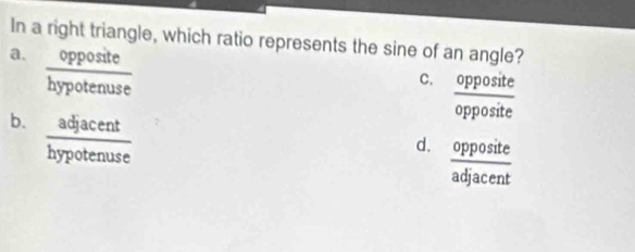 In a right triangle, which ratio represents the sine of an angle?
a.  opposite/hypotenuse 
C.  opposite/opposite 
b.  adjacent/hypotenuse 
d.  opposite/adjacent 