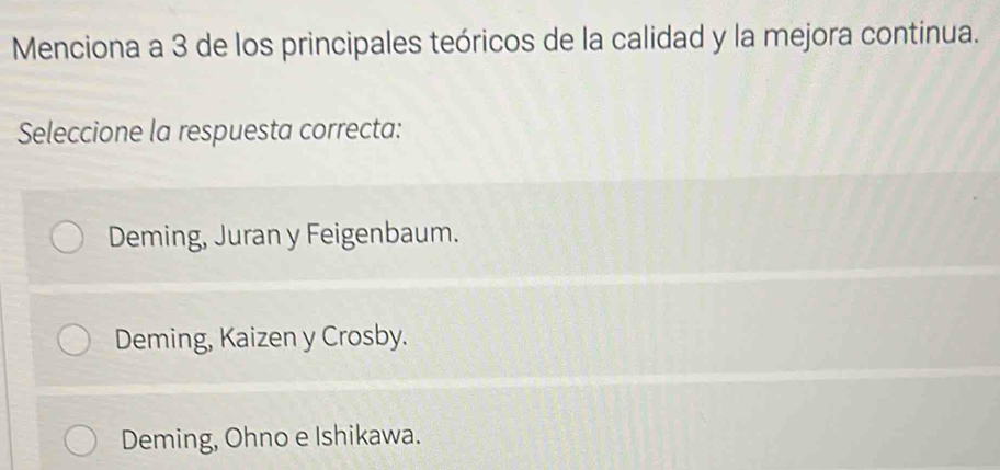 Menciona a 3 de los principales teóricos de la calidad y la mejora continua.
Seleccione la respuesta correcta:
Deming, Juran y Feigenbaum.
Deming, Kaizen y Crosby.
Deming, Ohno e Ishikawa.