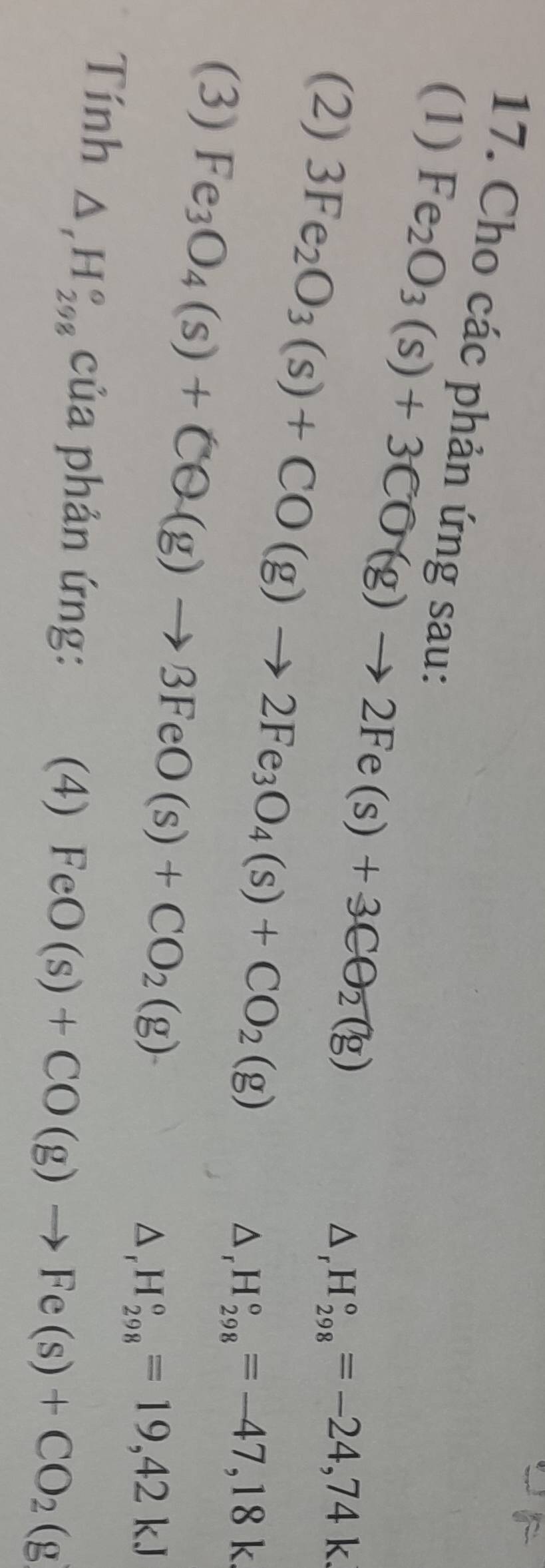 (1) 
17. Cho các phản ứng sau: △ _rH_(298)°=-24,74k
Fe_2O_3(s)+3CO(g)to 2Fe(s)+3CO_2(g)
(2) 3Fe_2O_3(s)+CO(g)to 2Fe_3O_4(s)+CO_2(g)
(3) Fe_3O_4(s)+CQ(g)to 3FeO(s)+CO_2(g)
△ _rH_(298)°=-47,18k
△ _rH_(298)°=19,42kJ
Tính △ _rH_(298)° của phản ứng: (4) FeO(s)+CO(g)to Fe(s)+CO_2(g