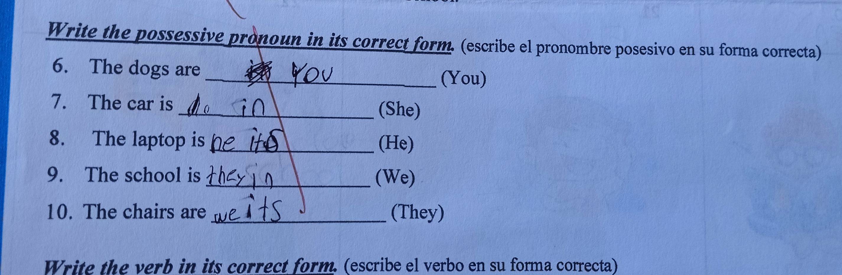 Write the possessive pronoun in its correct form. (escribe el pronombre posesivo en su forma correcta) 
6. The dogs are 
_(You) 
7. The car is _(She) 
8. The laptop is_ (He) 
9. The school is_ (We) 
10. The chairs are (They) 
Write the verb in its correct form. (escribe el verbo en su forma correcta)