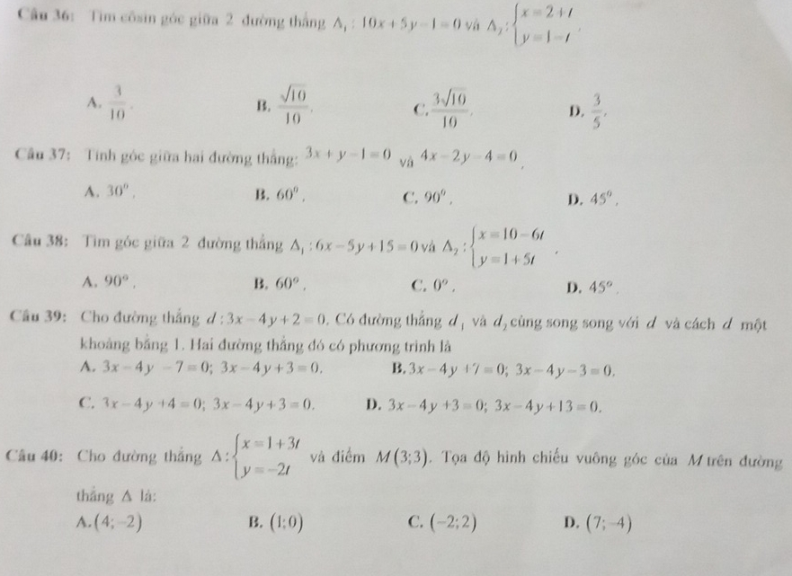 Tim côsin góc giữa 2 đường thắng A, : 10x+5y-1=0 vá A_1:beginarrayl x=2+t y=1-tendarray.
A.  3/10 . B.  sqrt(10)/10 . C  3sqrt(10)/10 . D.  3/5 ,
Câu 37: Tính góc giữa hai đường thắng: 3x+y-1=0 và 4x-2y-4=0
A. 30°, B. 60°, C. 90°, D. 45°,
Câu 38: Tìm góc giữa 2 đường thắng △ _1:6x-5y+15=0 và A_2:beginarrayl x=10-6t y=1+5tendarray. .
A. 90°, B. 60°. C. 0^o, D. 45°.
Câầu 39: Cho đường thắng d : 3x-4y+2=0. Có đường thắng d_1 và d, cùng song song với d và cách đ một
khoảng bằng 1. Hai đường thẳng đó có phương trình là
A. 3x-4y-7=0;3x-4y+3=0. B. 3x-4y+7=0;3x-4y-3=0.
C. 3x-4y+4=0;3x-4y+3=0. D. 3x-4y+3=0;3x-4y+13=0.
Câu 40: Cho đường thắng Delta :beginarrayl x=1+3t y=-2tendarray. và điểm M(3;3). Tọa độ hình chiếu vuông góc của M trên đường
thẳng △ là:
A. (4;-2) B. (1:0) C. (-2;2) D. (7;-4)