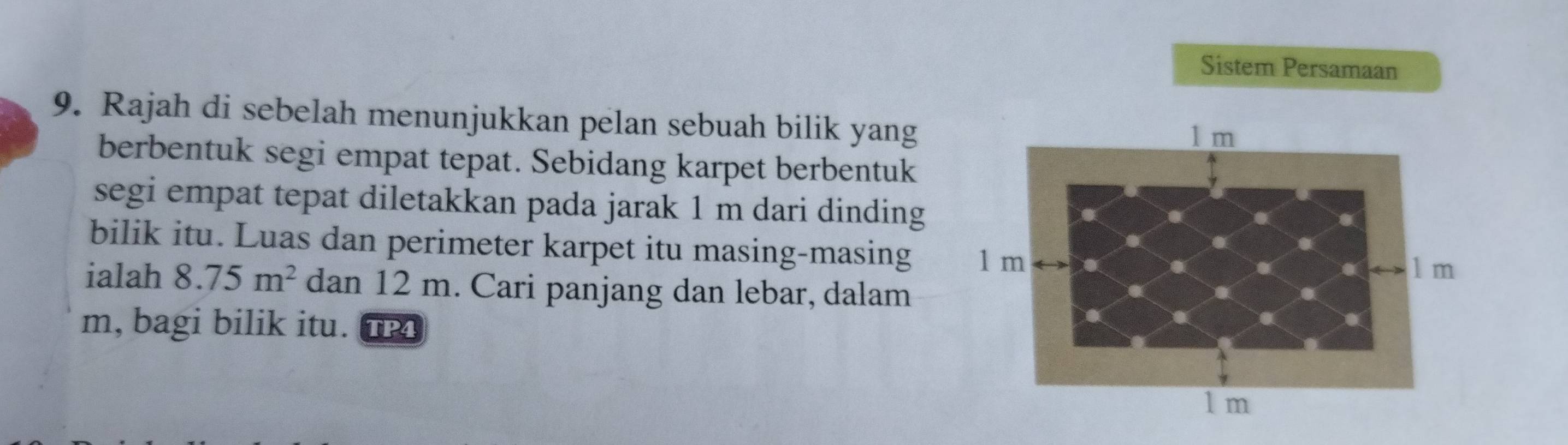 Sistem Persamaan 
9. Rajah di sebelah menunjukkan pelan sebuah bilik yang 
berbentuk segi empat tepat. Sebidang karpet berbentuk 
segi empat tepat diletakkan pada jarak 1 m dari dinding 
bilik itu. Luas dan perimeter karpet itu masing-masing 
ialah 8.75m^2 dan 12 m. Cari panjang dan lebar, dalam
m, bagi bilik itu. TP4