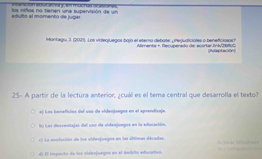 intención educativa y, en muchas ocasiones,
los niños no tienen una supervisión de un
adulto al momento de jugar.
Montegu, J. (2021). Los videojuegos bajo el eterno debate: ¿Perjudiciales o beneficiosos?
Alimente +. Recuperado de: acortar.link/Z6lfcG
(Adaptación)
25- A partir de la lectura anterior, ¿cuál es el tema central que desarrolla el texto?
a) Los beneficios del uso de videojuegos en el aprendizaje.
b) Las desventajas del uso de videojuegos en la educación.
c) La evolución de los videojuegos en las últimas décadas. Activar Windows
d) El impacto de los videojuegos en el ámbito educativo. Ve a Configuration can